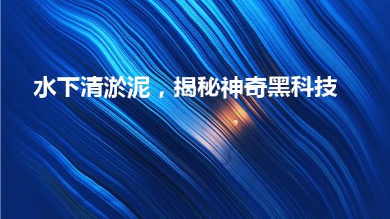 水下清淤泥，揭秘神奇黑科技！